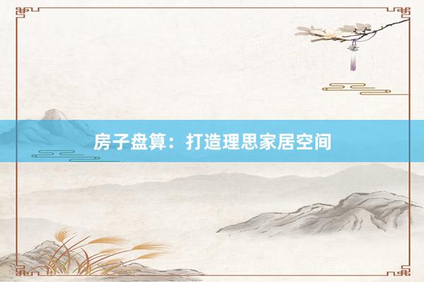 房子盘算:打造理思家居空间