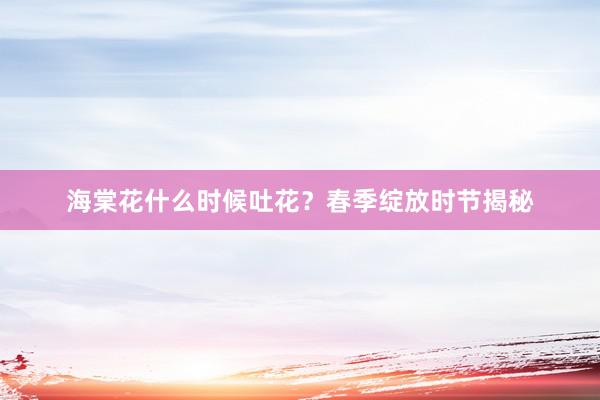 海棠花什么时候吐花？春季绽放时节揭秘